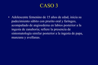 CASO 3
• Adolescente femenino de 15 años de edad, inicia su
padecimiento súbito con prurito oral y faríngeo,
acompañado de angioedema en labios posterior a la
ingesta de zanahoria; refiere la presencia de
sintomatología similar posterior a la ingesta de papa,
manzana y avellanas.
 