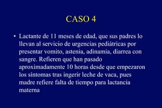 CASO 4
• Lactante de 11 meses de edad, que sus padres lo
llevan al servicio de urgencias pediátricas por
presentar vomito, astenia, adinamia, diarrea con
sangre. Refieren que han pasado
aproximadamente 10 horas desde que empezaron
los síntomas tras ingerir leche de vaca, pues
madre refiere falta de tiempo para lactancia
materna
 