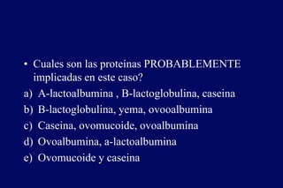 • Cuales son las proteínas PROBABLEMENTE
implicadas en este caso?
a) A-lactoalbumina , B-lactoglobulina, caseina
b) B-lactoglobulina, yema, ovooalbumina
c) Caseina, ovomucoide, ovoalbumina
d) Ovoalbumina, a-lactoalbumina
e) Ovomucoide y caseina
 