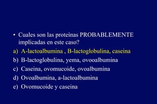 • Cuales son las proteínas PROBABLEMENTE
implicadas en este caso?
a) A-lactoalbumina , B-lactoglobulina, caseina
b) B-lactoglobulina, yema, ovooalbumina
c) Caseina, ovomucoide, ovoalbumina
d) Ovoalbumina, a-lactoalbumina
e) Ovomucoide y caseina
 