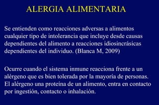 ALERGIA ALIMENTARIA
Se entienden como reacciones adversas a alimentos
cualquier tipo de intolerancia que incluye desde causas
dependientes del alimento a reacciones idiosincrásicas
dependientes del individuo. (Blanca M, 2009)
Ocurre cuando el sistema inmune reacciona frente a un
alérgeno que es bien tolerada por la mayoría de personas.
El alérgeno una proteína de un alimento, entra en contacto
por ingestión, contacto o inhalación.
 