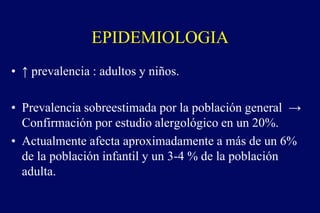 EPIDEMIOLOGIA
• ↑ prevalencia : adultos y niños.
• Prevalencia sobreestimada por la población general →
Confirmación por estudio alergológico en un 20%.
• Actualmente afecta aproximadamente a más de un 6%
de la población infantil y un 3-4 % de la población
adulta.
 