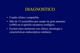 DIAGNOSTICO
• Cuadro clínico compatible.
• Más de 15 eosinófilos por campo de gran aumento
(x400) en el epitelio escamoso esofágico.
• Excluir otros trastornos con clínica, histología o
características endoscópicas similares.
 