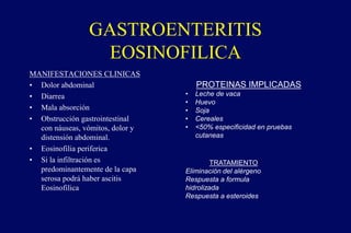 GASTROENTERITIS
EOSINOFILICA
MANIFESTACIONES CLINICAS
• Dolor abdominal
• Diarrea
• Mala absorción
• Obstrucción gastrointestinal
con náuseas, vómitos, dolor y
distensión abdominal.
• Eosinofilia periferica
• Si la infiltración es
predominantemente de la capa
serosa podrá haber ascitis
Eosinofilica
PROTEINAS IMPLICADAS
• Leche de vaca
• Huevo
• Soja
• Cereales
• <50% especificidad en pruebas
cutaneas
TRATAMIENTO
Eliminación del alérgeno
Respuesta a formula
hidrolizada
Respuesta a esteroides
 