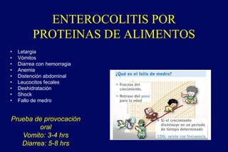 ENTEROCOLITIS POR
PROTEINAS DE ALIMENTOS
• Letargia
• Vómitos
• Diarrea con hemorragia
• Anemia
• Distención abdominal
• Leucocitos fecales
• Deshidratación
• Shock
• Fallo de medro
Prueba de provocación
oral
Vomito: 3-4 hrs
Diarrea: 5-8 hrs
 