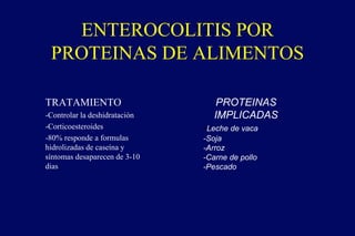 TRATAMIENTO
-Controlar la deshidratación
-Corticoesteroides
-80% responde a formulas
hidrolizadas de caseína y
síntomas desaparecen de 3-10
dias
ENTEROCOLITIS POR
PROTEINAS DE ALIMENTOS
PROTEINAS
IMPLICADAS
-Leche de vaca
-Soja
-Arroz
-Carne de pollo
-Pescado
 