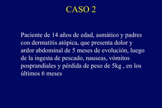 CASO 2
Paciente de 14 años de edad, asmático y padres
con dermatitis atópica, que presenta dolor y
ardor abdominal de 5 meses de evolución, luego
de la ingesta de pescado, nauseas, vómitos
posprandiales y pérdida de peso de 5kg , en los
últimos 6 meses
 