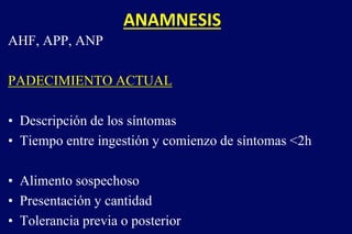 ANAMNESIS
AHF, APP, ANP
PADECIMIENTO ACTUAL
• Descripción de los síntomas
• Tiempo entre ingestión y comienzo de síntomas <2h
• Alimento sospechoso
• Presentación y cantidad
• Tolerancia previa o posterior
 