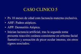 CASO CLINICO 5
• Px 10 meses de edad com lactancia materna exclusiva.
• AHF: Padres atópicos.
• APP: Dermatitis Atópica.
• Inician lactancia artificial, tras la segunda toma
presenta reacción cutánea consistente en eritema facial
llamativo y sensación de picor ocular intenso, sin otros
signos asociados.
 