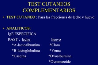 TEST CUTANEOS
COMPLEMENTARIOS
• TEST CUTANEO : Para las fracciones de leche y huevo
• ANALITICOS:
IgE ESPECIFICA
RAST : leche huevo
*A-lactoalbumina *Clara
*B-lactoglobulina *Yema
*Caseina *Ovoalbumina
*Ovomucoide
 