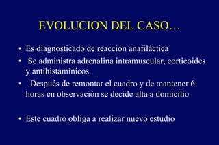 EVOLUCION DEL CASO…
• Es diagnosticado de reacción anafiláctica
• Se administra adrenalina intramuscular, corticoides
y antihistamínicos
• Después de remontar el cuadro y de mantener 6
horas en observación se decide alta a domicilio
• Este cuadro obliga a realizar nuevo estudio
 