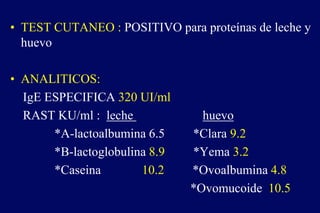 • TEST CUTANEO : POSITIVO para proteínas de leche y
huevo
• ANALITICOS:
IgE ESPECIFICA 320 UI/ml
RAST KU/ml : leche huevo
*A-lactoalbumina 6.5 *Clara 9.2
*B-lactoglobulina 8.9 *Yema 3.2
*Caseina 10.2 *Ovoalbumina 4.8
*Ovomucoide 10.5
 