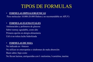 TIPOS DE FORMULAS
• FORMULAS HIPOALERGENICAS
Peso molecular 10.000-20.000 Dalton ( no recomendable en APLV)
• FORMULAS ELEMANTALES
Aminoacidos y polímeros de glucosa
Sabor nomuy agradable, costo alto
Primera opción en alergia alimentaria
Util si no tolera leche hidrolizada
• FORMULAS DE SOJA
No indicada en <6meses
No utilizar en enteropatías o síndromes de mala absorción
Buen sabor, bajo costo
No llevan lactosa, enriquesidas con l- metionina, l-carnitina, taurina
 