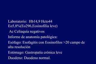 Laboratorio: Hb14,9 Hcto44
Eo5,8%(Eo296,Eosinofilia leve)
Ac Celiaquía negativos
Informe de anatomía patológica:
Esófago: Esofagitis con Eosinofilos >20 campo de
alta resolución
Estómago: Gastropatia crónica leve
Duodeno: Duodeno normal.
 
