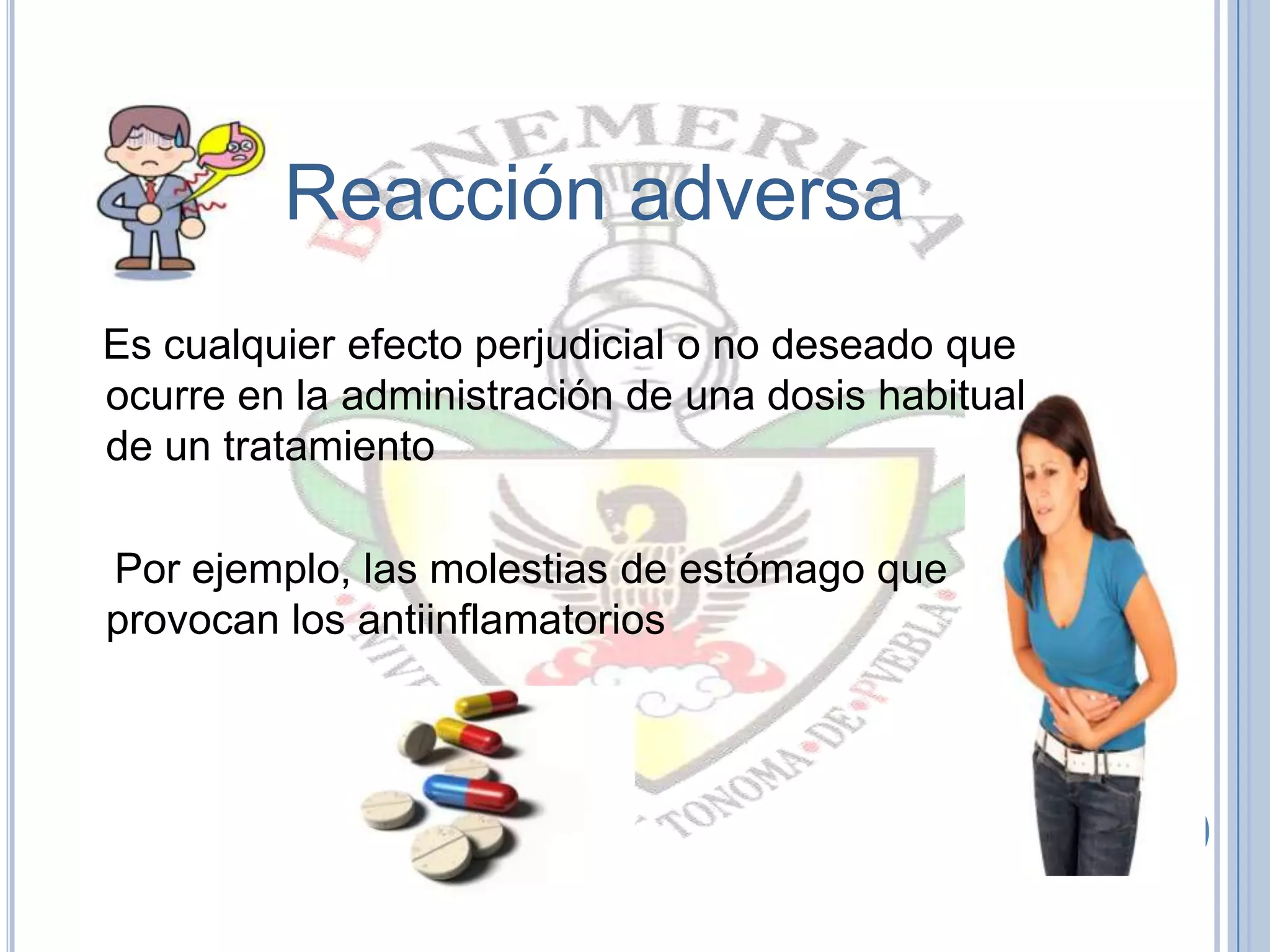 Reacción adversa
Es cualquier efecto perjudicial o no deseado que
ocurre en la administración de una dosis habitual
de un tratamiento
Por ejemplo, las molestias de estómago que
provocan los antiinflamatorios
 