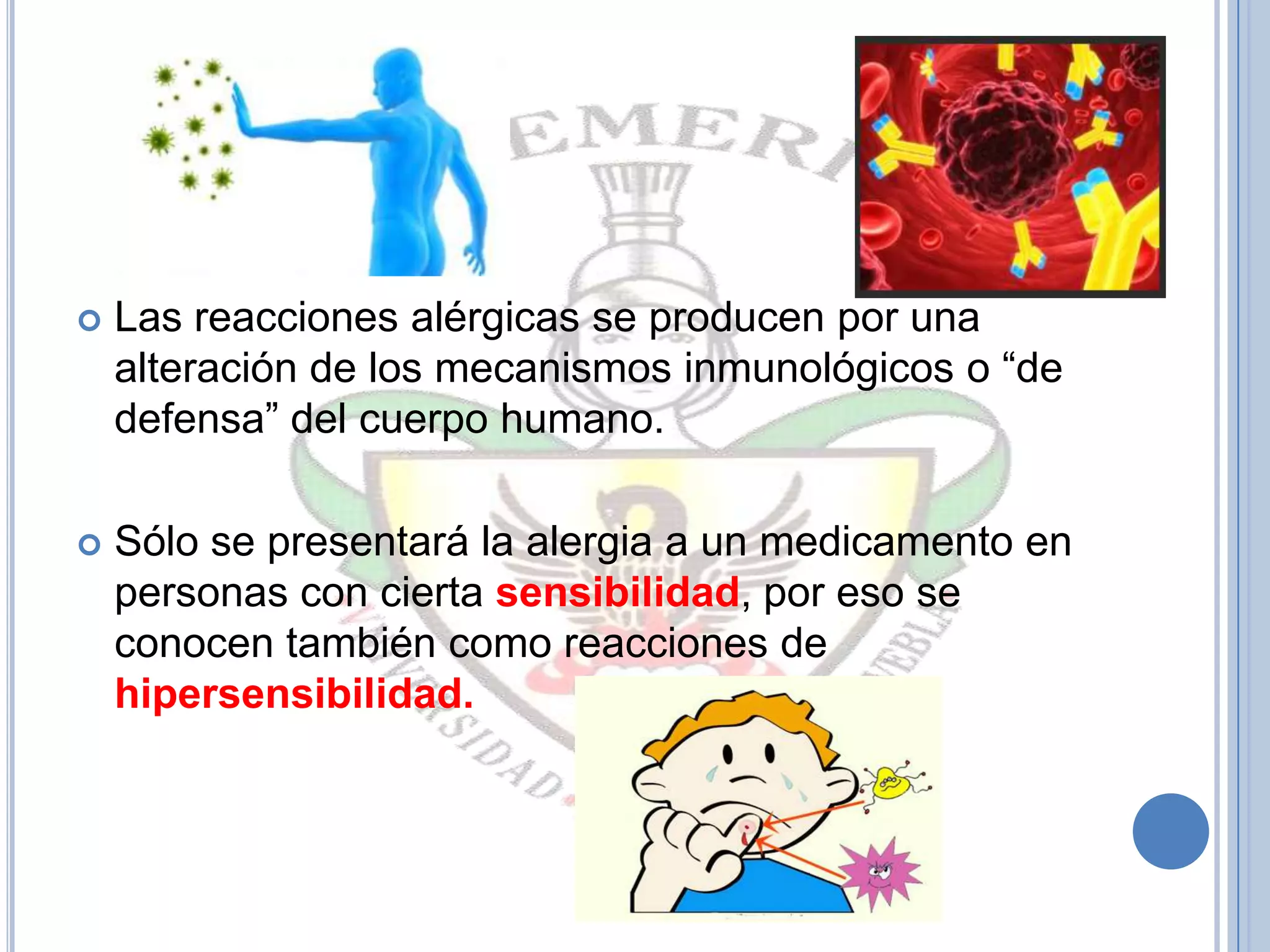  Las reacciones alérgicas se producen por una
alteración de los mecanismos inmunológicos o “de
defensa” del cuerpo humano.
 Sólo se presentará la alergia a un medicamento en
personas con cierta sensibilidad, por eso se
conocen también como reacciones de
hipersensibilidad.
 