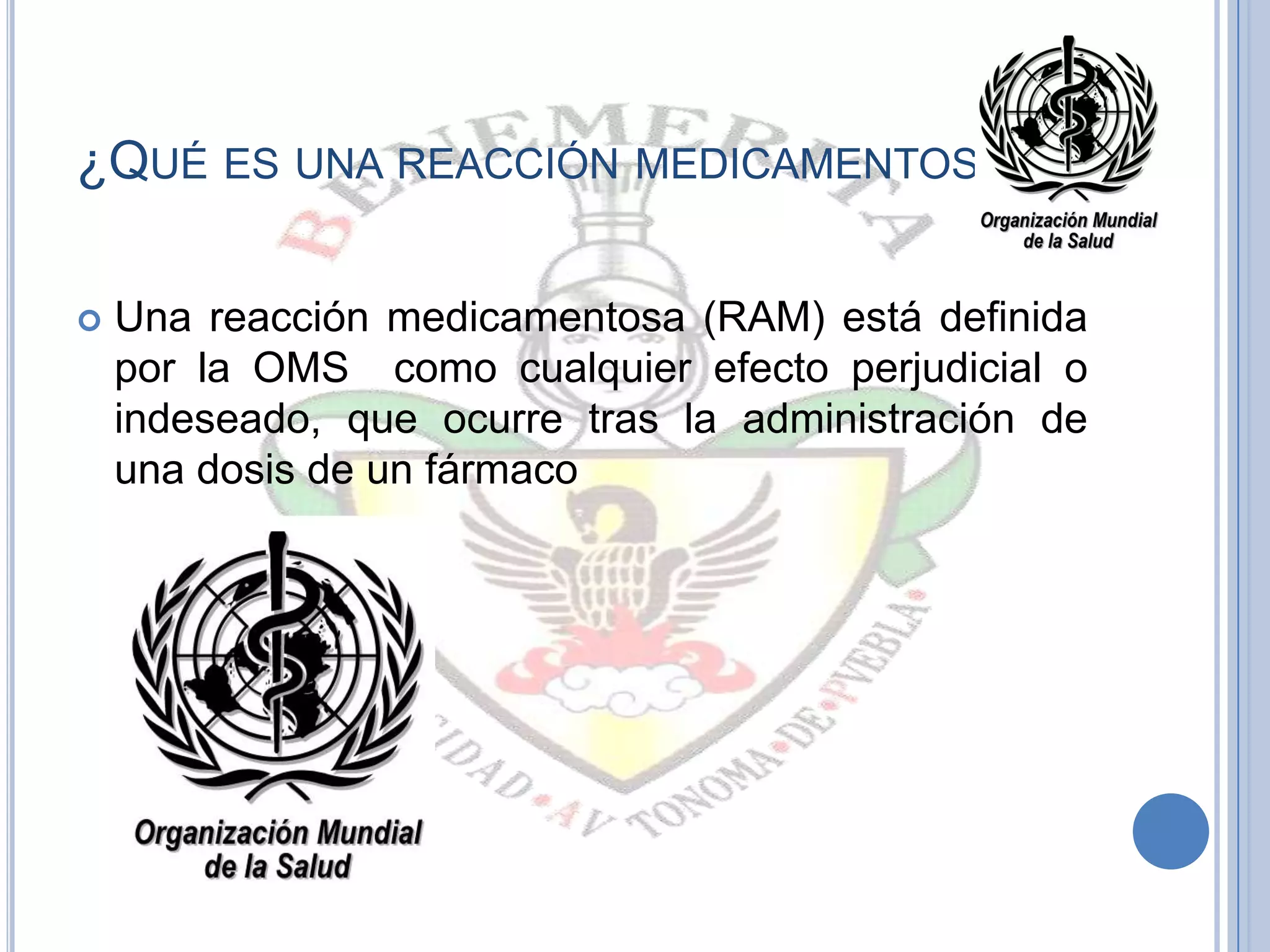 ¿QUÉ ES UNA REACCIÓN MEDICAMENTOSA?
 Una reacción medicamentosa (RAM) está definida
por la OMS como cualquier efecto perjudicial o
indeseado, que ocurre tras la administración de
una dosis de un fármaco
 