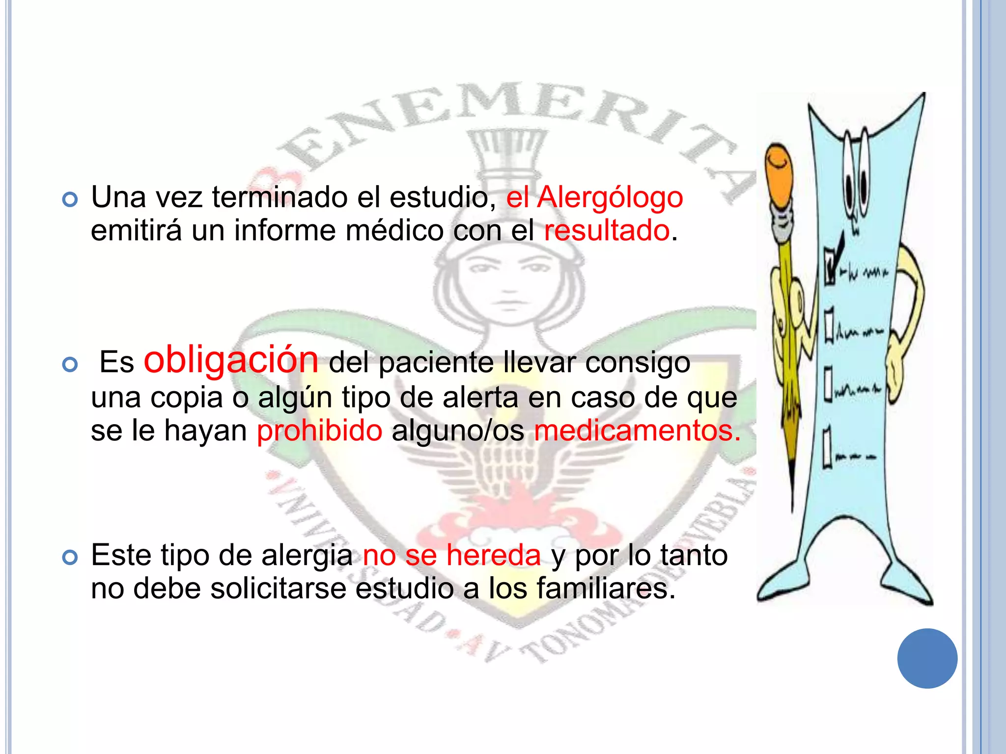  Una vez terminado el estudio, el Alergólogo
emitirá un informe médico con el resultado.
 Es obligación del paciente llevar consigo
una copia o algún tipo de alerta en caso de que
se le hayan prohibido alguno/os medicamentos.
 Este tipo de alergia no se hereda y por lo tanto
no debe solicitarse estudio a los familiares.
 
