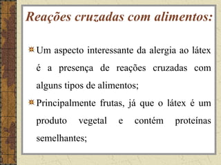 Reações cruzadas com alimentos:

 Um aspecto interessante da alergia ao látex
 é a presença de reações cruzadas com
 alguns tipos de alimentos;
 Principalmente frutas, já que o látex é um
 produto   vegetal   e   contém    proteínas
 semelhantes;
 