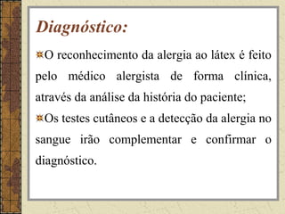 Diagnóstico:
 O reconhecimento da alergia ao látex é feito
pelo médico alergista de forma clínica,
através da análise da história do paciente;
 Os testes cutâneos e a detecção da alergia no
sangue irão complementar e confirmar o
diagnóstico.
 