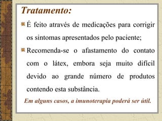 Tratamento:
 É feito através de medicações para corrigir
 os sintomas apresentados pelo paciente;
 Recomenda-se o afastamento do contato
 com o látex, embora seja muito difícil
 devido ao grande número de produtos
 contendo esta substância.
Em alguns casos, a imunoterapia poderá ser útil.
 