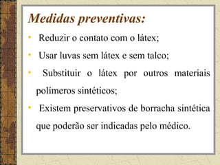 Medidas preventivas:
• Reduzir o contato com o látex;
• Usar luvas sem látex e sem talco;
•    Substituir o látex por outros materiais
    polímeros sintéticos;
• Existem preservativos de borracha sintética
    que poderão ser indicadas pelo médico.
 