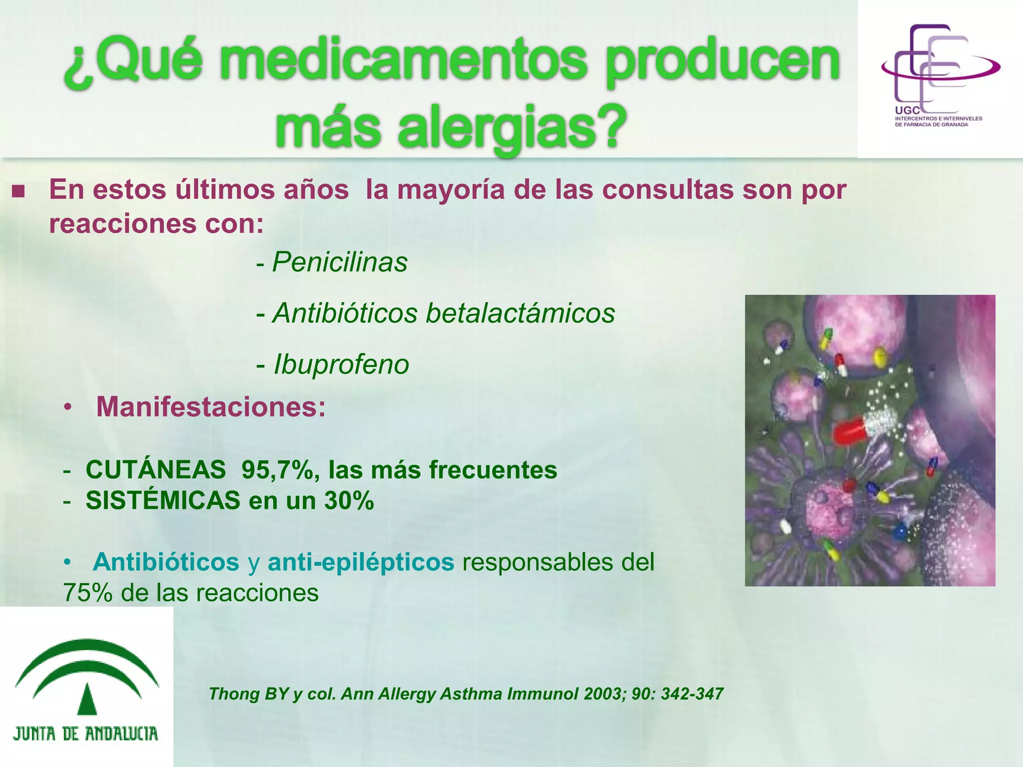  En estos últimos años la mayoría de las consultas son por
reacciones con:
- Penicilinas
- Antibióticos betalactámicos
- Ibuprofeno
• Manifestaciones:
- CUTÁNEAS 95,7%, las más frecuentes
- SISTÉMICAS en un 30%
• Antibióticos y anti-epilépticos responsables del
75% de las reacciones
Thong BY y col. Ann Allergy Asthma Immunol 2003; 90: 342-347
 