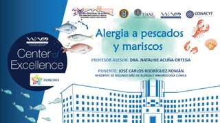 Alergia a pescados
y mariscos
PROFESOR ASESOR: DRA. NATALHIE ACUÑA ORTEGA
PONENTE: JOSÉ CARLOS RODRÍGUEZ ROMÁN
RESIDENTE DE SEGUNDO AÑO DE ALERGIA E INMUNOLOGÍA CLÍNICA
23/08/2023
 