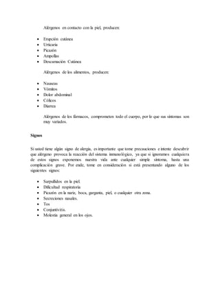 Alérgenos en contacto con la piel, producen:
 Erupción cutánea
 Urticaria
 Picazón
 Ampollas
 Descamación Cutánea
Alérgenos de los alimentos, producen:
 Nauseas
 Vómitos
 Dolor abdominal
 Cólicos
 Diarrea
Alérgenos de los fármacos, comprometen todo el cuerpo, por lo que sus síntomas son
muy variados.
Signos
Si usted tiene algún signo de alergia, es importante que tome precauciones e intente descubrir
que alérgeno provoca la reacción del sistema inmunológico, ya que si ignoramos cualquiera
de estos signos exponemos nuestra vida ante cualquier simple síntoma, hasta una
complicación grave. Por ende, tome en consideración si está presentando alguno de los
siguientes signos:
 Sarpullidos en la piel.
 Dificultad respiratoria
 Picazón en la nariz, boca, garganta, piel, o cualquier otra zona.
 Secreciones nasales.
 Tos
 Conjuntivitis.
 Molestia general en los ojos.
 