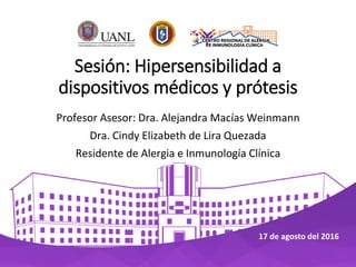 Sesión: Hipersensibilidad a
dispositivos médicos y prótesis
Profesor Asesor: Dra. Alejandra Macías Weinmann
Dra. Cindy Elizabeth de Lira Quezada
Residente de Alergia e Inmunología Clínica
17 de agosto del 2016
 