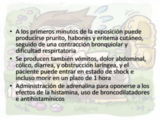 • A los primeros minutos de la exposición puede
  producirse prurito, habones y eritema cutáneo,
  seguido de una contracción bronquiolar y
  dificultad respirtatoria
• Se producen también vómitos, dolor abdominal,
  cólico, diarrea, y obstrucción laríngea, y el
  paciente puede entrar en estado de shock e
  incluso morir en un plazo de 1 hora
• Administración de adrenalina para oponerse a los
  efectos de la histamina, uso de broncodilatadores
  e antihistamínicos
 