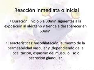 Reacción inmediata o inicial
   • Duración: Inicio 5 a 30min siguientes a la
exposición al alérgeno y tiende a desaparecer en
                      60min.

 •Características: vasodilatación, aumento de la
  permeabilidad vascular y ,dependiendo de la
    localización, espasmo del músculo liso o
               secreción glandular
 