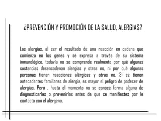 ¿PREVENCIÓN Y PROMOCIÓN DE LA SALUD, ALERGIAS?
Las alergias, al ser el resultado de una reacción en cadena que
comienza en los genes y se expresa a través de su sistema
inmunológico, todavía no se comprende realmente por qué algunas
sustancias desencadenan alergias y otras no, ni por qué algunas
personas tienen reacciones alérgicas y otras no. Si se tienen
antecedentes familiares de alergia, es mayor el peligro de padecer de
alergias. Pero , hasta el momento no se conoce forma alguna de
diagnosticarlas o prevenirlas antes de que se manifiestes por le
contacto con el alérgeno.
 
