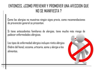 ENTONCES, ¿COMO PREVENIR Y PROMOVER UNA AFECCION QUE
NO SE MANIFIESTA ?
Como las alergias no muestras ningún signo previo, como recomendaciones
de prevención general se presentan:
Si tiene antecedentes familiares de alergias, tiene mucho más riesgo de
padecer enfermedades alérgicas.
Los tipos de enfermedad alérgica incluyen rinitis alérgica
(fiebre del heno), eccema, urticaria, asma y alergia a los
alimentos.
 