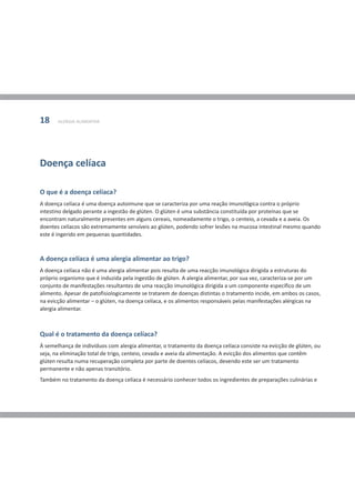 18     ALERGIA ALIMENTAR




Doença celíaca

O que é a doença celíaca?
A doença celíaca é uma doença autoimune que se caracteriza por uma reação imunológica contra o próprio
intestino delgado perante a ingestão de glúten. O glúten é uma substância constituída por proteínas que se
encontram naturalmente presentes em alguns cereais, nomeadamente o trigo, o centeio, a cevada e a aveia. Os
doentes celíacos são extremamente sensíveis ao glúten, podendo sofrer lesões na mucosa intestinal mesmo quando
este é ingerido em pequenas quantidades.



A doença celíaca é uma alergia alimentar ao trigo?
A doença celíaca não é uma alergia alimentar pois resulta de uma reacção imunológica dirigida a estruturas do
próprio organismo que é induzida pela ingestão de glúten. A alergia alimentar, por sua vez, caracteriza-se por um
conjunto de manifestações resultantes de uma reacção imunológica dirigida a um componente específico de um
alimento. Apesar de patofisiologicamente se tratarem de doenças distintas o tratamento incide, em ambos os casos,
na evicção alimentar – o glúten, na doença celíaca, e os alimentos responsáveis pelas manifestações alérgicas na
alergia alimentar.



Qual é o tratamento da doença celíaca?
À semelhança de indivíduos com alergia alimentar, o tratamento da doença celíaca consiste na evicção de glúten, ou
seja, na eliminação total de trigo, centeio, cevada e aveia da alimentação. A evicção dos alimentos que contêm
glúten resulta numa recuperação completa por parte de doentes celíacos, devendo este ser um tratamento
permanente e não apenas transitório.
Também no tratamento da doença celíaca é necessário conhecer todos os ingredientes de preparações culinárias e
 