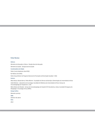 Ficha Técnica

Editores
Ministério da Educação e Ciência - Direção-Geral da Educação
Ministério da Saúde - Direção-Geral da Saúde
Coordenadores de Edição
Pedro Cunha (Subdiretor-Geral DGE)
Rui Matias Lima (DGE)
Pedro Graça (Diretor do Programa Nacional de Promoção da Alimentação Saudável - DGS)
Autores
Mara Nunes, Renata Barros, Pedro Moreira - Faculdade de Ciências da Nutrição e Alimentação da Universidade do Porto
André Moreira - Laboratório de Imunologia, Faculdade de Medicina da Universidade do Porto; Serviço de
Imunoalergologia do Hospital de S. João
Mário Morais de Almeida - Serviço de Imunoalergologia do Hospital CUF-Descobertas, Lisboa; Sociedade Portuguesa de
Alergologia e Imunologia Clínica (SPAIC).
Design Gráfico
Manuela Lourenço
ISBN
978-972-742-356-9
Data
2012
 