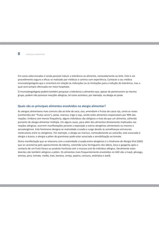 8      ALERGIA ALIMENTAR




Em casos seleccionados é ainda possível induzir a tolerância ao alimento, nomeadamente ao leite. Este é um
procedimento seguro e eficaz se realizado por médicos e centros com experiência. Contacte o seu médico
imunoalergologista que o orientará em relação às indicações ou às limitações para a indução de tolerância, mas a
qual será sempre efectuada em meio hospitalar.
O imunoalergologista poderá também pesquisar a tolerância a alimentos que, apesar de pertencerem ao mesmo
grupo, podem não provocar reacções alérgicas, tal como acontece, por exemplo, na alergia ao peixe.



Quais são os principais alimentos envolvidos na alergia alimentar?
As alergias alimentares mais comuns são ao leite de vaca, ovo, amendoim e frutos de casca rija, como as nozes
(conhecidos por “frutos secos”), peixe, marisco, trigo e soja, sendo estes alimentos responsáveis por 90% das
reações. Embora com menos frequência, alguns indivíduos são alérgicos a mais do que um alimento, sofrendo
portanto de alergia alimentar múltipla. Em alguns casos, para além dos alimentos diretamente implicados nas
reações alérgicas, ocorrem manifestações perante a exposição a outros alergénios alimentares ou mesmo a
aeroalergénios. Este fenómeno designa-se reatividade cruzada e surge devido às semelhanças estruturais
moleculares entre os alergénios. Por exemplo, a alergia ao marisco, nomeadamente ao camarão, está associada à
alergia a ácaros; a alergia a pólen de gramíneas pode estar associada a sensibilização ao tomate.
Outra manifestação que se relaciona com a reatividade cruzada entre alergénios é o Síndrome de Alergia Oral (SAO)
que se caracteriza pelo aparecimento de edema, comichão e/ou formigueiro dos lábios, boca e garganta após o
contacto de um fruto fresco ou produto hortícola com a mucosa oral do indivíduo alérgico. Geralmente estes
doentes são também alérgicos a pólen. Os alimentos mais frequentemente envolvidos no SAO são a maçã, pêssego,
ameixa, pera, tomate, melão, kiwi, banana, cereja, pepino, cenoura, amêndoa e avelã.
 