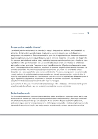 ALERGIA ALIMENTAR     9




Em que consiste a evicção alimentar?
De modo a prevenir a ocorrência de uma reação alérgica é necessária a restrição, não só de todos os
alimentos diretamente responsáveis pela alergia, como também daqueles que poderão conter o
alergénio na sua composição. É essencial conhecer quais são os ingredientes que compõem uma receita
ou preparação culinária, mesmo quando a presença do alimento alergénico em questão não é aparente.
Por exemplo, a confeção de puré de batata poderá incluir como ingredientes leite, ovo e farinha de trigo,
ingredientes estes que muitas vezes não são considerados e que devem ser evitados, se uma reação
alérgica lhes estiver associada. Para prevenir uma ingestão acidental, é fundamental a educação para a
leitura e interpretação de rótulos alimentares, no sentido de identificar alergénios potencialmente escondidos. Os
alimentos processados incluem muitas vezes alergénios escondidos, que podem não ser evidentes pela sua
designição, p.e. a presença de frutos secos num chocolate de leite. Por vezes a presença ocorre por contaminação
cruzada nas linhas de produção dos alimentos processados, por exemplo quando se utiliza a mesma de linha de
produção para chocolate de leite e para chocolates com frutos de casca rija ou bolacha (trigo). Abaixo encontram-se
alguns ingredientes que podem ser encontrados na rotulagem de alimentos processados, a qual contém
obrigatoriamente todos os alergénios considerados major no nosso país.
O planeamento da dieta passa frequentemente pela colaboração entre o médico e o nutricionista visando garantir
uma alimentação diversificada e que não se relacione com carências ou erros nutricionais.



Contaminação cruzada
Em alguns casos quantidades muito reduzidas de alergénio podem ser suficientes para provocar uma reação grave.
Muitas vezes um alimento que parecia ser seguro pode desencadear uma reação alérgica, apenas por ter entrado
em contato com outros alimentos que têm o alergénio. A este fenómeno designa-se contaminação cruzada,
podendo em alguns casos ter consequências severas. Existem pequenos cuidados e medidas simples na preparação
e produção de alimentos e refeições, que podem prevenir a contaminação cruzada e que permitem garantir a
 