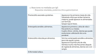 2. Reacciones no mediadas por IgE:
 Respuestas retardadas, predomina clínica gastrointestinal.
Proctocolitis asociada a proteínas. Aparece en los primeros meses de vida.
Sobretodo niños que reciben lactancia
materna, puede aparecer en alimentados
con formula.
Sangre roja en heces.
Enteropatía sensible a alimentos. Aparece en primeros 2 años de vida (+
frecuente 6 a 12 meses).
Cuadro clínico: vómito, diarrea que puede
evolucionar a afectación de curva
ponderal.
Enterocolitis inducida por alimentos. Simi lar a enteropatía sensible a alimentos
pero más agudo y grave.
Aparece en el primer año de vida.
Vómitos mucho más frecuentes después
de ingesta de alimentos, diarrea con o sin
sangre.
Enfermedad celíaca.
 