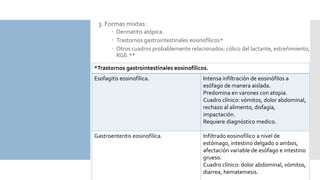 3. Formas mixtas:
 Dermatitis atópica.
 Trastornos gastrointestinales eosinofílicos*
 Otros cuadros probablemente relacionados: cólico del lactante, estreñimiento,
RGE.**
*Trastornos gastrointestinales eosinofílicos.
Esofagitis eosinofílica. Intensa infiltración de eosinófilos a
esófago de manera aislada.
Predomina en varones con atopia.
Cuadro clínico: vómitos, dolor abdominal,
rechazo al alimento, disfagia,
impactación.
Requiere diagnóstico medico.
Gastroenteritis eosinofílica. Infiltrado eosinofílico a nivel de
estómago, intestino delgado o ambos,
afectación variable de esófago e intestino
grueso.
Cuadro clínico: dolor abdominal, vómitos,
diarrea, hematemesis.
 