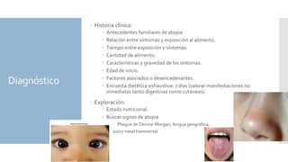 Diagnóstico
 Historia clínica:
 Antecedentes familiares de atopia.
 Relación entre síntomas y exposición al alimento.
 Tiempo entre exposición y síntomas.
 Cantidad de alimento.
 Características y gravedad de los síntomas.
 Edad de inicio.
 Factores asociados o desencadenantes.
 Encuesta dietética exhaustiva: 7 días (valorar manifestaciones no
inmediatas tanto digestivas como cutáneas).
 Exploración:
 Estado nutricional.
 Buscar signos de atopia
 Pliegue de Dennie-Morgan, lengua geográfica,
surco nasal transversal.
 