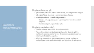 Exámenes
complementarios
 Alergia mediada por IgE:
 IgE total en suero  Orienta para atopia, NO diagnostica alergias.
 IgE específica al alimento o alimentos sospechosos.
 Pruebas cutáneas a través de prick test:
 Positivo si la pápula es igual o superior a 3mm respecto a control
negativo.
 Sensbilidad 90%, especificidad 50%.
 Alergia no mediada por IgE:
 Test del parche: reacciones de tipo retardado.
 Poner alimento en contacto con piel y ocluir durante 48 hrs
realizando lecturas posteriores a desoclusión; es positivo si hay
eritema, induración y pápulas.
 Sólo s recomienda en alergia a alimentos mixta, esofagitis
eosinofílica o enterocolitis inducida por proteínas de alimentos.
 