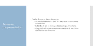 Exámenes
complementarios
 Prueba de reto oral con alimentos:
 Se denomina PRUEBA DE RETO ORAL DOBLE CIEGO CON
ALIMENTOS.
 Estándar de oro en el diagnóstico de alergia alimentaria.
 Contraindicada en pacientes con antecedente de reacciones
anafilácticas por alimentos.
 