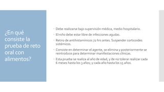 ¿En qué
consiste la
prueba de reto
oral con
alimentos?
 Debe realizarse bajo supervisión médica, medio hospitalario.
 El niño debe estar libre de infecciones agudas.
 Retiro de antihistamínicos 72 hrs antes. Suspender corticoides
sistémicos.
 Consiste en determinar el agente, se elimina y posteriormente se
reintroduce para determinar manifestaciones clínicas.
 Esta prueba se realiza al año de edad, y de no tolerar realizar cada
6 meses hasta los 3 años; y cada año hasta los 15 años.
 