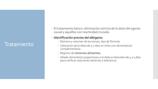 Tratamiento
 El tratamiento básico: eliminación estricta de la dieta del agente
causal y aquellos con reactividad cruzada.
 Identificación precisa del alérgeno:
 Número y volumen de las tomas, tipo de fórmula.
 Valoración de la dieta de 3-7 días en niños con alimentación
complementaria.
 Registro de síntomas-alimentos.
 Añadir alimento(s) sospechosos a la dieta a intervalos de 4 a 5 días
para verificar reacciones adversas o tolerancia.
 
