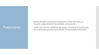 Tratamiento
 Diseño del plan alimenticio excluyendo el (los) alimento (s)
siempre asegurando las necesidades nutricionales.
 Evitar restricciones dietéticas de riesgo nutricional  Sustitución
de un alimento por otro equivalente, en la pirámide alimenticia.
 