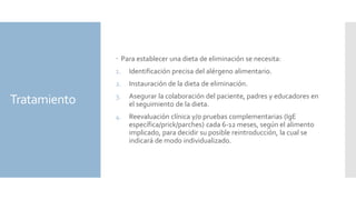 Tratamiento
 Para establecer una dieta de eliminación se necesita:
1. Identificación precisa del alérgeno alimentario.
2. Instauración de la dieta de eliminación.
3. Asegurar la colaboración del paciente, padres y educadores en
el seguimiento de la dieta.
4. Reevaluación clínica y/o pruebas complementarias (IgE
específica/prick/parches) cada 6-12 meses, según el alimento
implicado, para decidir su posible reintroducción, la cual se
indicará de modo individualizado.
 