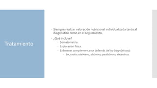 Tratamiento
 Siempre realizar valoración nutricional individualizada tanto al
diagnóstico como en el seguimiento.
 ¿Qué incluye?
 Somatometría.
 Exploración física.
 Exámenes complementarios (además de los diagnósticos):
 BH, cinética de Hierro, albúmina, prealbúmina, electrolitos.
 