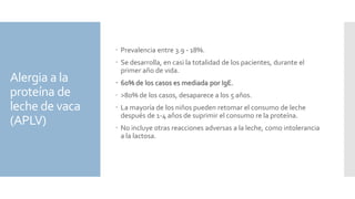 Alergia a la
proteína de
leche de vaca
(APLV)
 Prevalencia entre 3.9 - 18%.
 Se desarrolla, en casi la totalidad de los pacientes, durante el
primer año de vida.
 60% de los casos es mediada por IgE.
 >80% de los casos, desaparece a los 5 años.
 La mayoría de los niños pueden retomar el consumo de leche
después de 1-4 años de suprimir el consumo re la proteína.
 No incluye otras reacciones adversas a la leche, como intolerancia
a la lactosa.
 