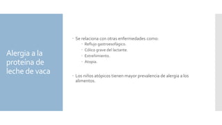 Alergia a la
proteína de
leche de vaca
 Se relaciona con otras enfermedades como:
 Reflujo gastroesofágico.
 Cólico grave del lactante.
 Estreñimiento.
 Atopia.
 Los niños atópicos tienen mayor prevalencia de alergia a los
alimentos.
 